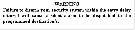 Text Box: WARNING
Failure to disarm your security system within the entry delay interval will cause a silent alarm to be dispatched to the programmed destination/s.

